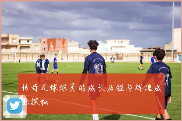 传奇足球球员的成长历程与辉煌成就探秘