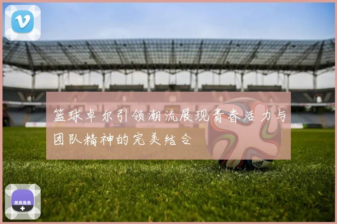 篮球卓尔引领潮流展现青春活力与团队精神的完美结合