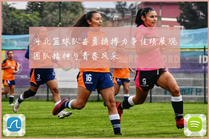 河北篮球队奋勇拼搏力争佳绩展现团队精神与青春风采