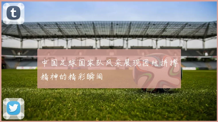 中国足球国家队风采展现团结拼搏精神的精彩瞬间