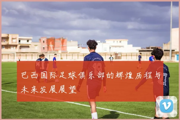 巴西国际足球俱乐部的辉煌历程与未来发展展望