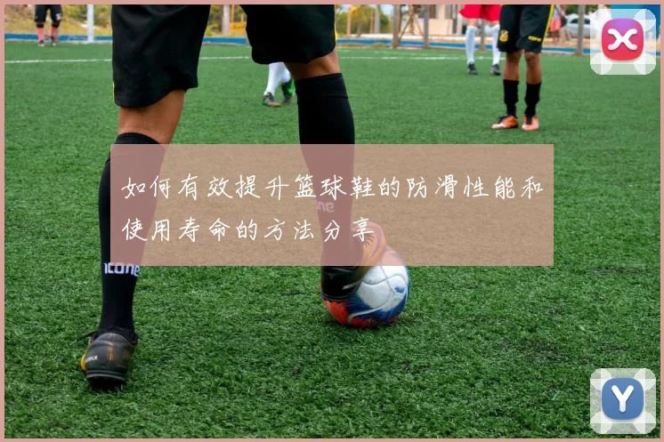 如何有效提升篮球鞋的防滑性能和使用寿命的方法分享